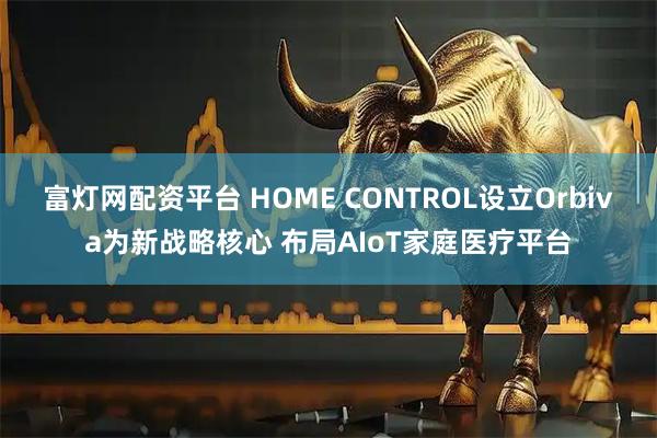富灯网配资平台 HOME CONTROL设立Orbiva为新战略核心 布局AIoT家庭医疗平台