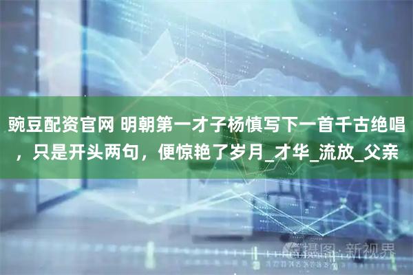 豌豆配资官网 明朝第一才子杨慎写下一首千古绝唱,只是开头两句,便惊艳了岁月_才华_流放_父亲