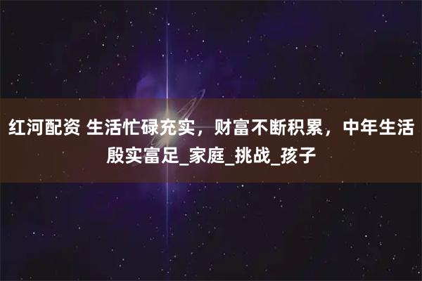 红河配资 生活忙碌充实，财富不断积累，中年生活殷实富足_家庭_挑战_孩子