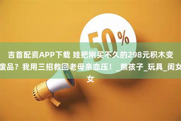 吉首配资APP下载 娃把刚买不久的298元积木变废品？我用三招救回老母亲血压！_熊孩子_玩具_闺女
