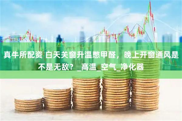 真牛所配资 白天关窗升温憋甲醛,晚上开窗通风是不是无敌?_高温_空气_净化器