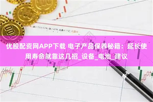 优股配资网APP下载 电子产品保养秘籍:延长使用寿命就靠这几招_设备_电池_建议