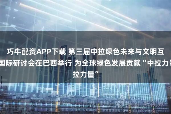 巧牛配资APP下载 第三届中拉绿色未来与文明互鉴国际研讨会在巴西举行 为全球绿色发展贡献“中拉力量”