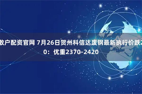 散户配资官网 7月26日贺州科信达废钢最新执行价跌20：优重2370-2420