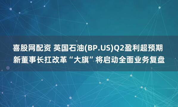 喜股网配资 英国石油(BP.US)Q2盈利超预期 新董事长扛改革“大旗”将启动全面业务复盘