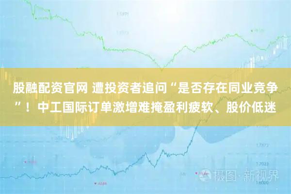 股融配资官网 遭投资者追问“是否存在同业竞争”！中工国际订单激增难掩盈利疲软、股价低迷