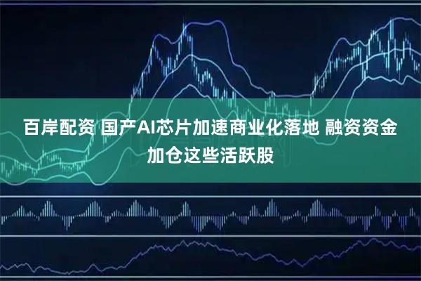 百岸配资 国产AI芯片加速商业化落地 融资资金加仓这些活跃股