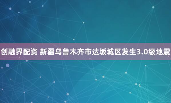 创融界配资 新疆乌鲁木齐市达坂城区发生3.0级地震