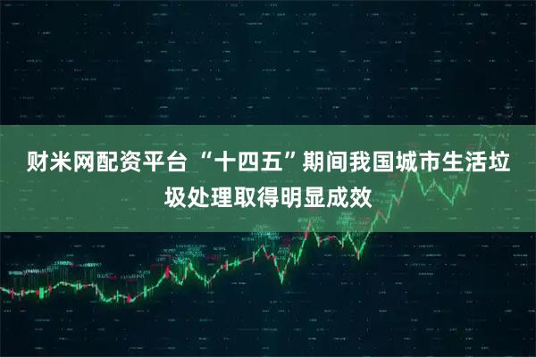 财米网配资平台 “十四五”期间我国城市生活垃圾处理取得明显成效