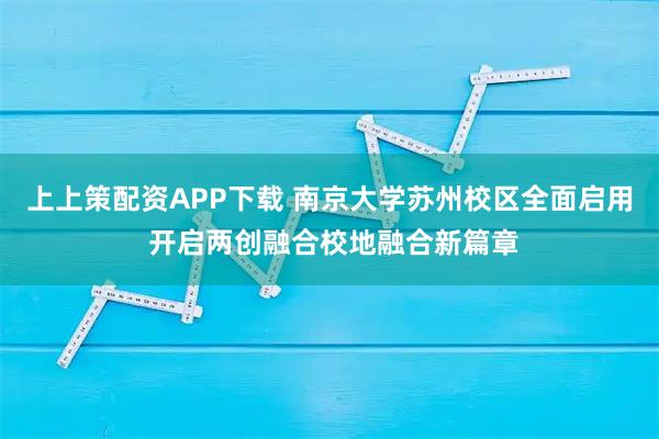 上上策配资APP下载 南京大学苏州校区全面启用 开启两创融合校地融合新篇章