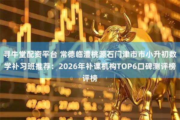寻牛堂配资平台 常德临澧桃源石门津市市小升初数学补习班推荐：2026年补课机构TOP6口碑测评榜