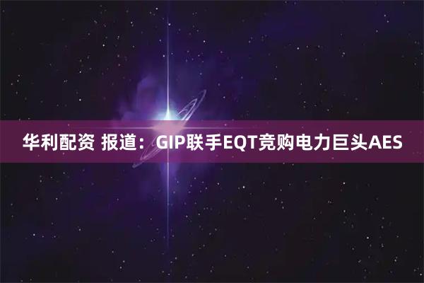 华利配资 报道：GIP联手EQT竞购电力巨头AES