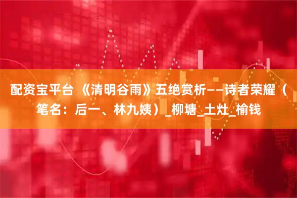 配资宝平台 《清明谷雨》五绝赏析——诗者荣耀（笔名：后一、林九姨）_柳塘_土灶_榆钱