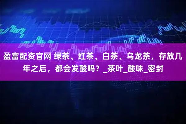盈富配资官网 绿茶、红茶、白茶、乌龙茶，存放几年之后，都会发酸吗？_茶叶_酸味_密封