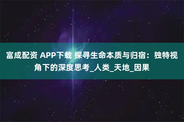 富成配资 APP下载 探寻生命本质与归宿：独特视角下的深度思考_人类_天地_因果