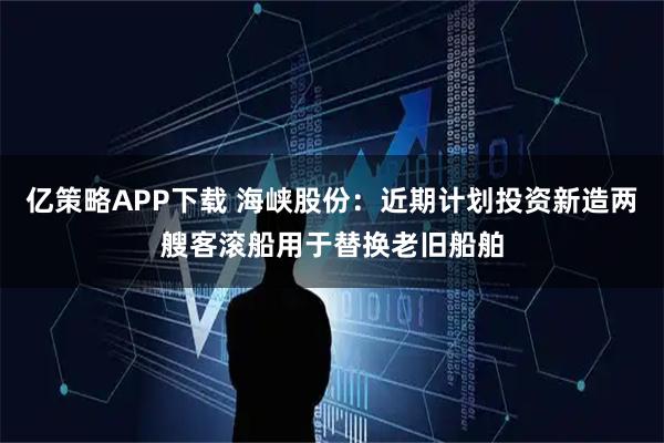 亿策略APP下载 海峡股份：近期计划投资新造两艘客滚船用于替换老旧船舶