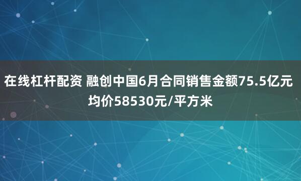 在线杠杆配资 融创中国6月合同销售金额75.5亿元 均价58530元/平方米