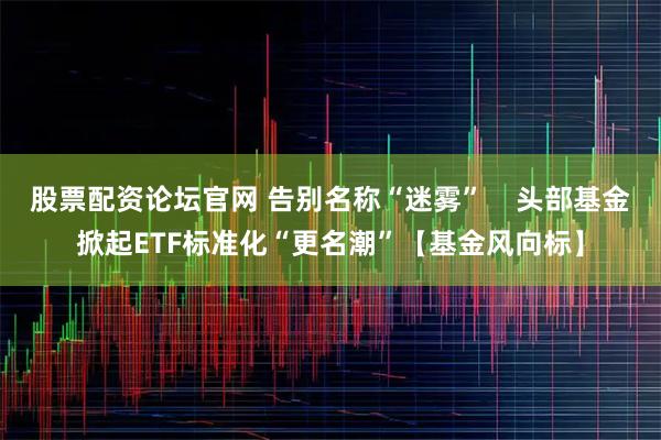 股票配资论坛官网 告别名称“迷雾”    头部基金掀起ETF标准化“更名潮”【基金风向标】