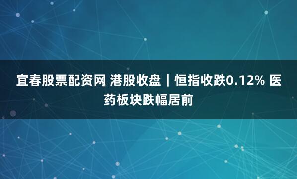 宜春股票配资网 港股收盘｜恒指收跌0.12% 医药板块跌幅居前