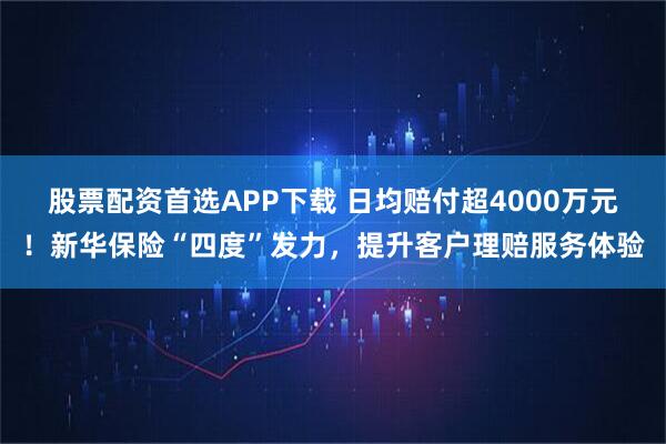 股票配资首选APP下载 日均赔付超4000万元！新华保险“四度”发力，提升客户理赔服务体验