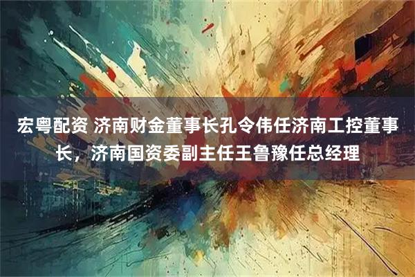 宏粤配资 济南财金董事长孔令伟任济南工控董事长，济南国资委副主任王鲁豫任总经理