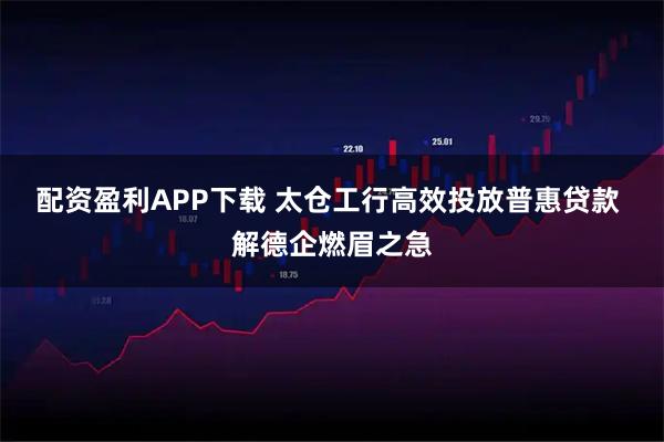 配资盈利APP下载 太仓工行高效投放普惠贷款 解德企燃眉之急