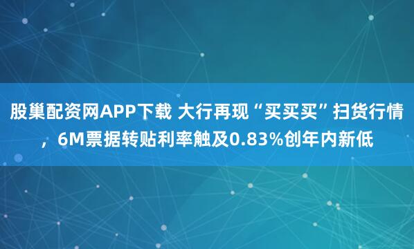 股巢配资网APP下载 大行再现“买买买”扫货行情，6M票据转贴利率触及0.83%创年内新低