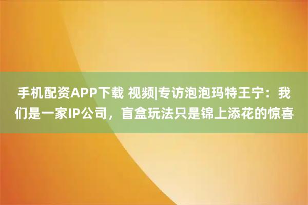 手机配资APP下载 视频|专访泡泡玛特王宁：我们是一家IP公司，盲盒玩法只是锦上添花的惊喜