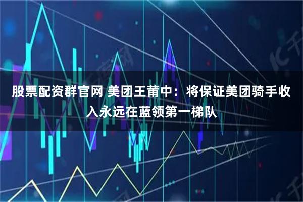 股票配资群官网 美团王莆中：将保证美团骑手收入永远在蓝领第一梯队