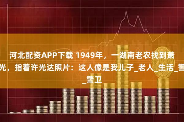 河北配资APP下载 1949年，一湖南老农找到萧劲光，指着许光达照片：这人像是我儿子_老人_生活_警卫