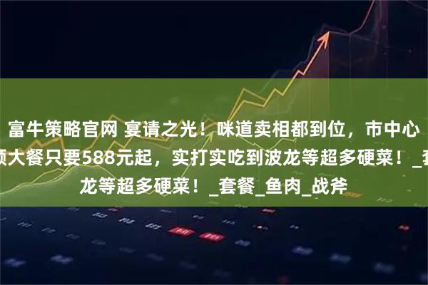 富牛策略官网 宴请之光!咪道卖相都到位,市中心洲际酒店吃一顿大餐只要588元起,实打实吃到波龙等超多硬菜!_套餐_鱼肉_战斧
