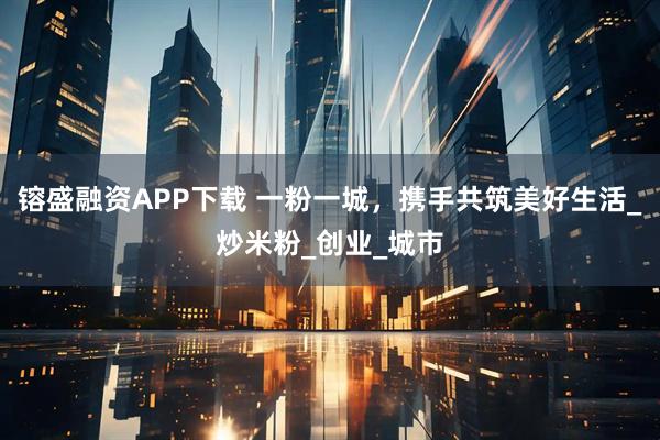 镕盛融资APP下载 一粉一城,携手共筑美好生活_炒米粉_创业_城市