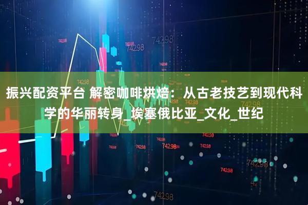 振兴配资平台 解密咖啡烘焙:从古老技艺到现代科学的华丽转身_埃塞俄比亚_文化_世纪