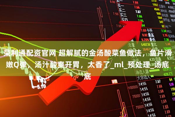 荣利通配资官网 超解腻的金汤酸菜鱼做法,鱼片滑嫩Q弹,汤汁酸爽开胃,太香了_ml_预处理_汤底