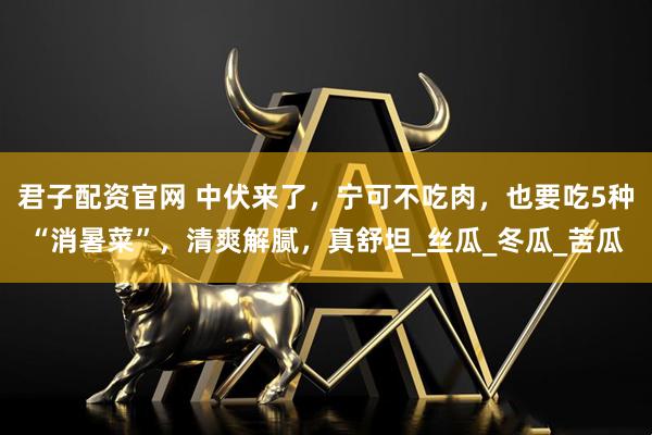 君子配资官网 中伏来了，宁可不吃肉，也要吃5种“消暑菜”，清爽解腻，真舒坦_丝瓜_冬瓜_苦瓜