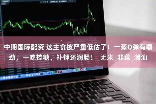 中期国际配资 这主食被严重低估了！一蒸Q弹有嚼劲，一吃控糖、补钾还润肠！_无米_韭菜_潮汕