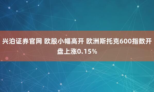 兴泊证券官网 欧股小幅高开 欧洲斯托克600指数开盘上涨0.15%