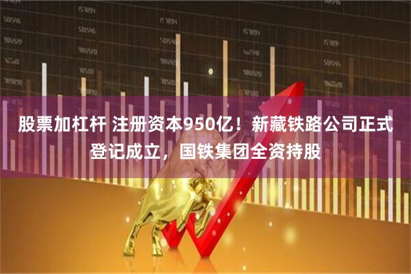 股票加杠杆 注册资本950亿！新藏铁路公司正式登记成立，国铁集团全资持股
