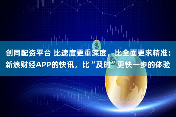 创同配资平台 比速度更重深度,比全面更求精准:新浪财经APP的快讯,比“及时”更快一步的体验